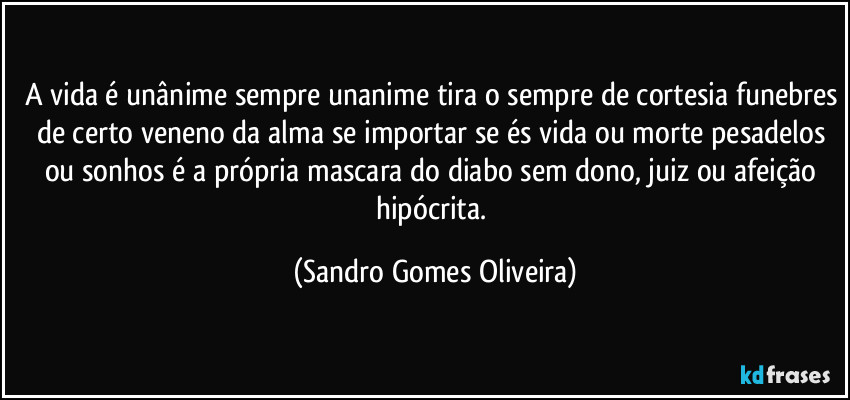 A vida é unânime sempre unanime tira o sempre de cortesia funebres de certo veneno da alma se importar se és vida ou morte pesadelos ou sonhos é a própria mascara do diabo sem dono, juiz ou afeição hipócrita. (Sandro Gomes Oliveira)