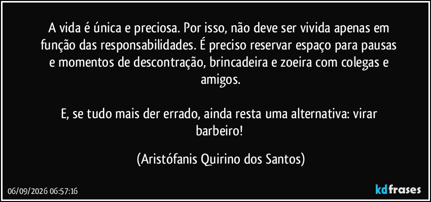 A vida é única e preciosa. Por isso, não deve ser vivida apenas em função das responsabilidades. É preciso reservar espaço para pausas e momentos de descontração, brincadeira e zoeira com colegas e amigos.
E, se tudo mais der errado, ainda resta uma alternativa: virar barbeiro! (Aristófanis Quirino dos Santos)