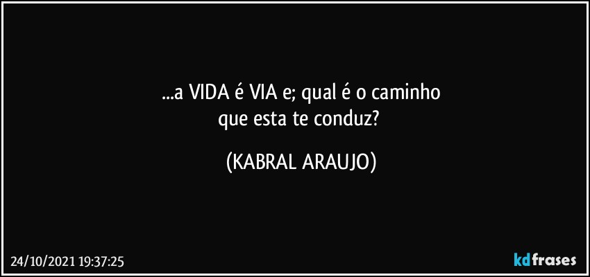 ...a VIDA é VIA e; qual é o caminho
que esta te conduz? (KABRAL ARAUJO)