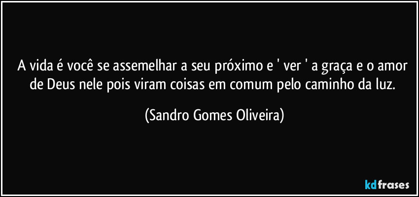 A vida é você se assemelhar a seu próximo e ' ver ' a graça e o amor de Deus nele pois viram coisas em comum pelo caminho da luz. (Sandro Gomes Oliveira)