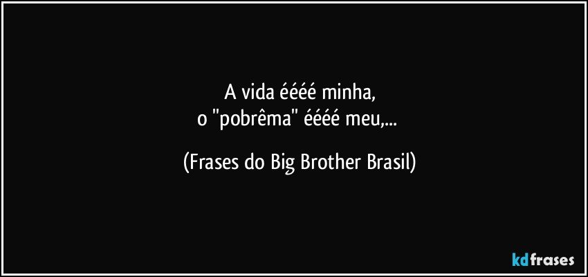 A vida éééé minha,
o ''pobrêma'' éééé meu,... (Frases do Big Brother Brasil)