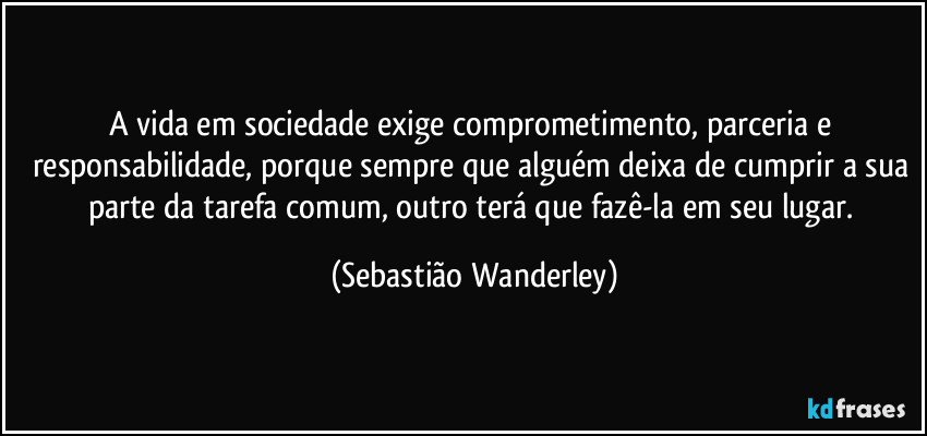 A vida em sociedade exige comprometimento, parceria e responsabilidade, porque sempre que alguém deixa de cumprir a sua parte da tarefa comum, outro terá que fazê-la em seu lugar. (Sebastião Wanderley)