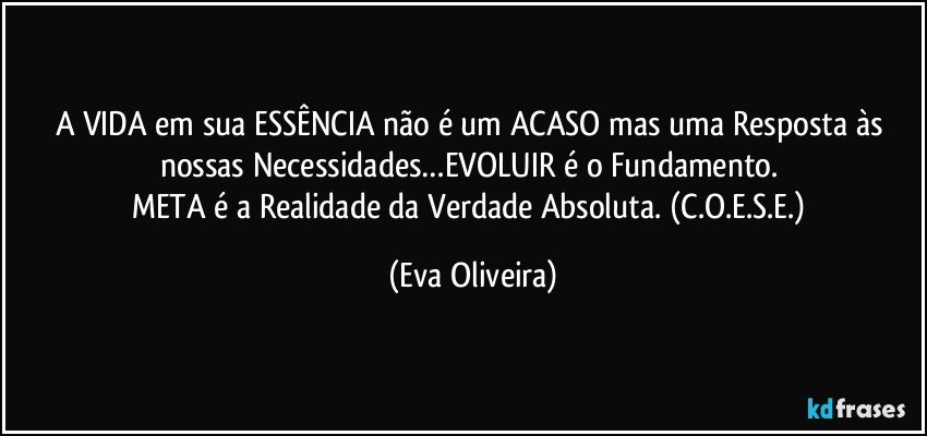 A VIDA em sua ESSÊNCIA não é um ACASO mas uma Resposta às nossas Necessidades…EVOLUIR é o Fundamento. 
META é a Realidade da Verdade Absoluta. (C.O.E.S.E.) (Eva Oliveira)