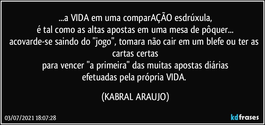 ...a VIDA em uma comparAÇÃO esdrúxula,
é tal como as altas apostas em uma mesa de  pôquer...
acovarde-se saindo do "jogo", tomara não cair em um blefe ou ter as cartas certas
para vencer "a primeira" das muitas apostas diárias
efetuadas pela própria VIDA. (KABRAL ARAUJO)