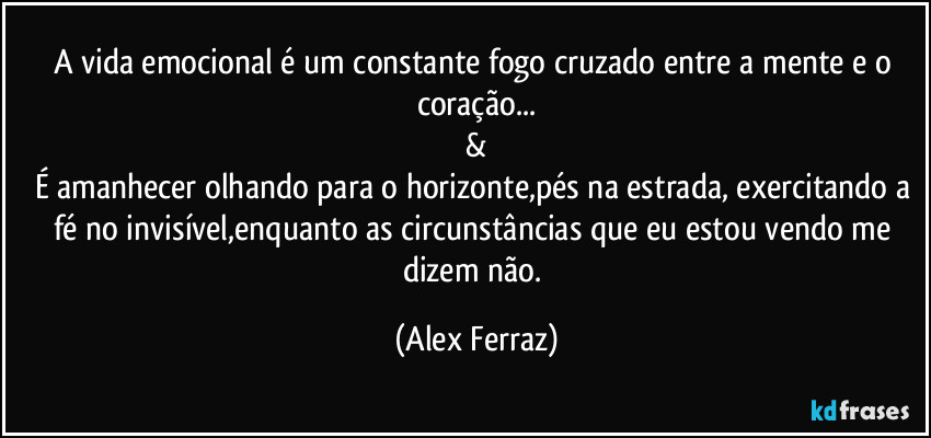 A vida emocional é um constante fogo cruzado entre a mente e o coração...
&
É amanhecer olhando para o horizonte,pés na estrada, exercitando a fé no invisível,enquanto as circunstâncias que eu estou vendo me dizem não. (Alex Ferraz)