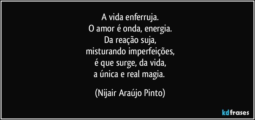 A vida enferruja.
O amor é onda, energia.
Da reação suja,
misturando imperfeições,
é que surge, da vida,
a única e real magia. (Nijair Araújo Pinto)