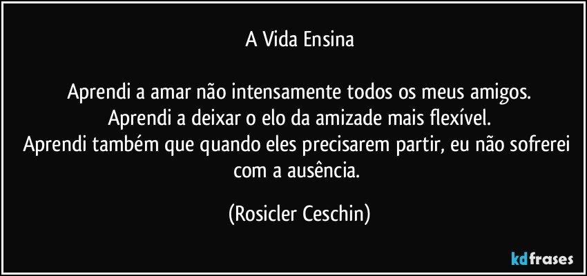 A Vida Ensina

Aprendi a amar não intensamente todos os meus amigos.
Aprendi a deixar o elo da amizade mais flexível.
Aprendi também que quando eles precisarem partir, eu não sofrerei com a ausência. (Rosicler Ceschin)