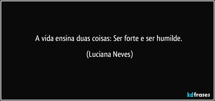 A vida ensina duas coisas: Ser forte e ser humilde. (Luciana Neves)
