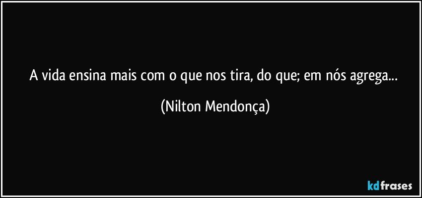 A vida ensina mais com o que nos tira, do que; em nós agrega... (Nilton Mendonça)