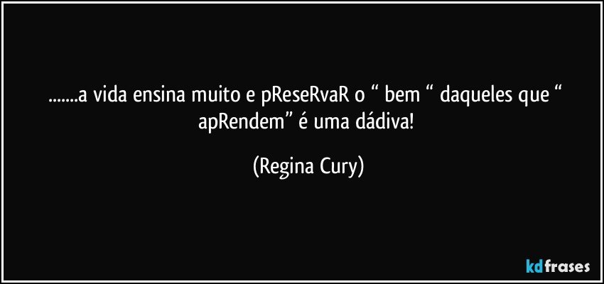 ...a vida ensina muito e pReseRvaR  o “ bem “ daqueles que “ apRendem”  é uma dádiva! (Regina Cury)