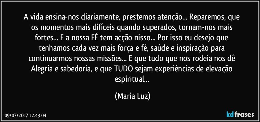 A vida ensina-nos diariamente, prestemos atenção... Reparemos, que os momentos mais difíceis quando superados, tornam-nos mais fortes... E a nossa FÉ tem acção nisso... Por isso eu desejo que tenhamos cada vez mais força e fé, saúde e inspiração para continuarmos nossas missões... E que tudo que nos rodeia nos dê Alegria e sabedoria, e que TUDO sejam experiências de elevação espiritual... (Maria Luz)