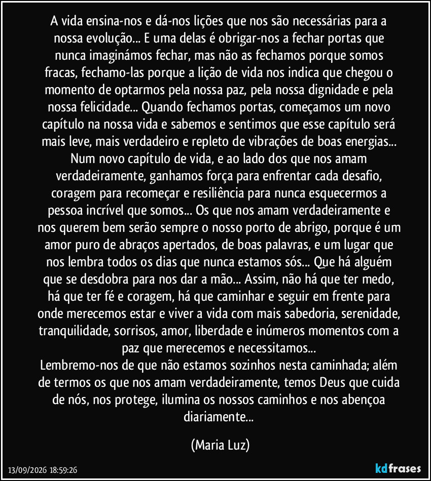 A vida ensina-nos e dá-nos lições que nos são necessárias para a nossa evolução... E uma delas é obrigar-nos a fechar portas que nunca imaginámos fechar, mas não as fechamos porque somos fracas, fechamo-las porque a lição de vida nos indica que chegou o momento de optarmos pela nossa paz, pela nossa dignidade e pela nossa felicidade... Quando fechamos portas, começamos um novo capítulo na nossa vida e sabemos e sentimos que esse capítulo será mais leve, mais verdadeiro e repleto de vibrações de boas energias... Num novo capítulo de vida, e ao lado dos que nos amam verdadeiramente, ganhamos força para enfrentar cada desafio, coragem para recomeçar e resiliência para nunca esquecermos a pessoa incrível que somos... Os que nos amam verdadeiramente e nos querem bem serão sempre o nosso porto de abrigo, porque é um amor puro de abraços apertados, de boas palavras, e um lugar que nos lembra todos os dias que nunca estamos sós... Que há alguém que se desdobra para nos dar a mão... Assim, não há que ter medo, há que ter fé e coragem, há que caminhar e seguir em frente para onde merecemos estar e viver a vida com mais sabedoria, serenidade, tranquilidade, sorrisos, amor, liberdade e inúmeros momentos com a paz que merecemos e necessitamos...
Lembremo-nos de que não estamos sozinhos nesta caminhada; além de termos os que nos amam verdadeiramente, temos Deus que cuida de nós, nos protege, ilumina os nossos caminhos e nos abençoa diariamente... (Maria Luz)