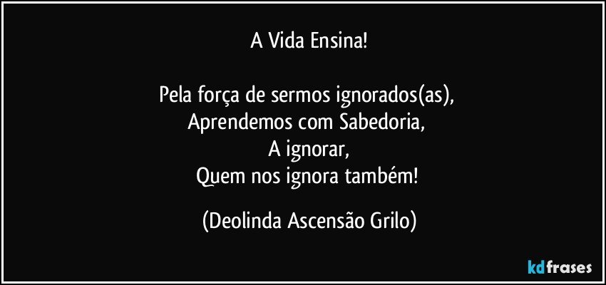 A Vida Ensina!

Pela força de sermos ignorados(as), 
Aprendemos com Sabedoria, 
A ignorar,
Quem nos ignora também! (Deolinda Ascensão Grilo)