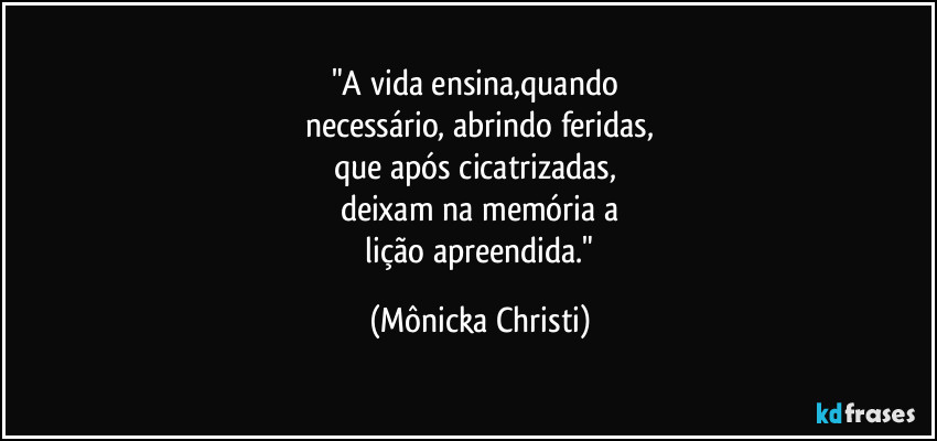 "A vida ensina,quando 
necessário, abrindo feridas,
que após cicatrizadas,  
deixam na memória a
 lição apreendida." (Mônicka Christi)