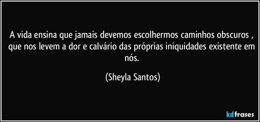 A vida ensina que jamais devemos escolhermos caminhos obscuros , que nos levem a dor e calvário das próprias iniquidades existente em nós. (Sheyla Santos)