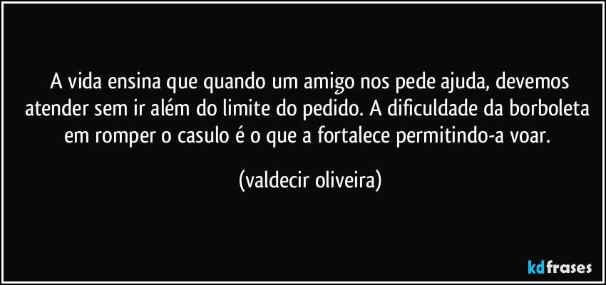 ⁠A vida ensina que quando um amigo nos pede ajuda, devemos atender sem ir além do limite do pedido. A dificuldade da borboleta em romper o casulo é o que a fortalece permitindo-a voar. (valdecir oliveira)