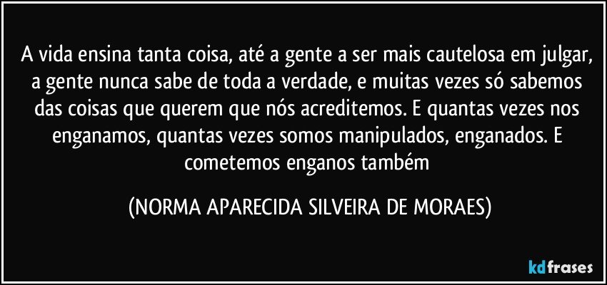 A vida ensina tanta coisa, até a gente a ser mais cautelosa em julgar, a gente nunca sabe de toda a verdade, e muitas vezes só sabemos das coisas que querem que nós acreditemos. E quantas vezes nos enganamos, quantas vezes somos manipulados, enganados. E cometemos enganos também (NORMA APARECIDA SILVEIRA DE MORAES)