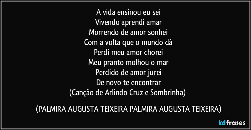 A vida ensinou eu sei
Vivendo aprendi amar
Morrendo de amor sonhei
Com a volta que o mundo dá
Perdi meu amor chorei
Meu pranto molhou o mar
Perdido de amor jurei
De novo te encontrar
(Canção de Arlindo Cruz e Sombrinha) (PALMIRA AUGUSTA TEIXEIRA PALMIRA AUGUSTA TEIXEIRA)