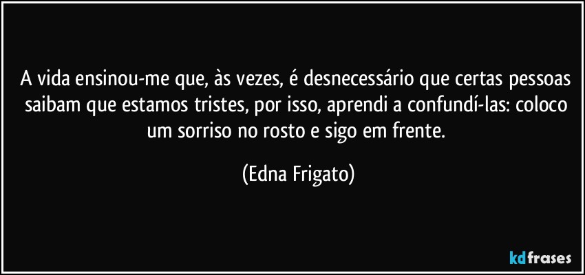 A vida ensinou-me que, às vezes, é desnecessário que certas pessoas saibam que estamos tristes, por isso, aprendi a confundí-las: coloco um sorriso no rosto e sigo em frente. (Edna Frigato)