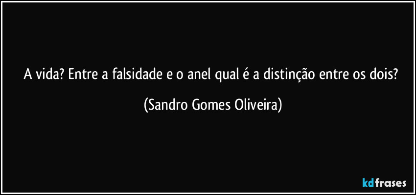 A vida? Entre a falsidade e o anel qual é a distinção entre os dois? (Sandro Gomes Oliveira)