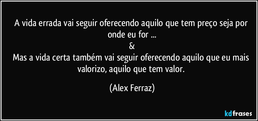 A vida errada vai seguir oferecendo aquilo que tem preço seja por onde eu  for ...
&
Mas a vida certa também vai seguir oferecendo aquilo  que eu mais valorizo, aquilo que tem valor. (Alex Ferraz)