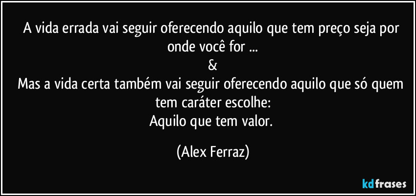 A vida errada vai seguir oferecendo aquilo que tem preço seja por onde você for ...
&
Mas a vida certa também vai seguir oferecendo aquilo que só quem tem caráter escolhe:
Aquilo que tem valor. (Alex Ferraz)