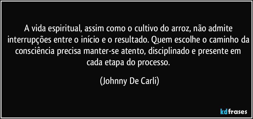 A vida espiritual, assim como o cultivo do arroz, não admite interrupções entre o início e o resultado. Quem escolhe o caminho da consciência precisa manter-se atento, disciplinado e presente em cada etapa do processo. (Johnny De Carli)