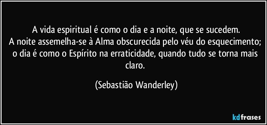 A vida espiritual é como o dia e a noite, que se sucedem.
A noite assemelha-se à Alma obscurecida pelo véu do esquecimento; o dia é como o Espírito na erraticidade, quando tudo se torna mais claro. (Sebastião Wanderley)