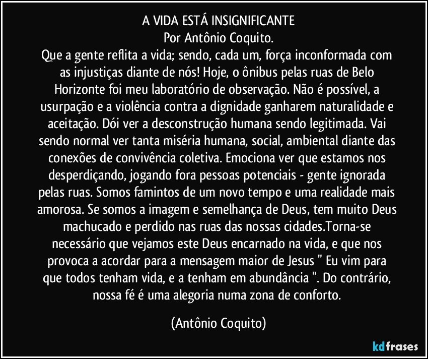 A VIDA ESTÁ INSIGNIFICANTE
Por Antônio Coquito.
Que a gente reflita a vida; sendo, cada um, força inconformada com as injustiças diante de nós! Hoje, o ônibus pelas ruas de Belo Horizonte foi meu laboratório de observação. Não é possível, a usurpação e a violência contra a dignidade ganharem naturalidade e aceitação. Dói ver a desconstrução humana sendo legitimada. Vai sendo normal ver tanta miséria humana, social, ambiental diante das conexões de convivência coletiva. Emociona ver que estamos nos desperdiçando, jogando fora pessoas potenciais - gente ignorada pelas ruas. Somos famintos de um novo tempo e uma realidade mais amorosa. Se somos a imagem e semelhança de Deus, tem muito Deus machucado e perdido nas ruas das nossas cidades.Torna-se necessário que vejamos este Deus encarnado na vida, e que nos provoca a acordar para a mensagem maior de Jesus " Eu vim para que todos tenham vida, e a tenham em abundância ". Do contrário, nossa fé é uma alegoria numa zona de conforto. (Antônio Coquito)