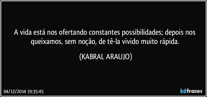 A vida está nos ofertando constantes possibilidades; depois nos queixamos, sem noção, de tê-la vivido muito rápida. (KABRAL ARAUJO)