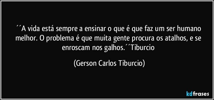 ´´A vida está sempre a ensinar o que é que faz um ser humano melhor. O problema é que muita gente procura os atalhos, e se enroscam nos galhos.´´Tiburcio (Gerson Carlos Tiburcio)