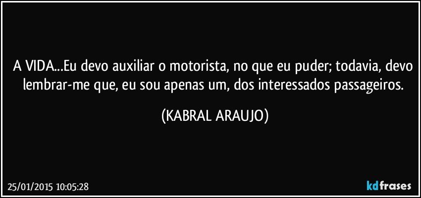 A VIDA...Eu devo auxiliar o motorista, no que eu puder; todavia, devo lembrar-me que, eu sou apenas um, dos interessados passageiros. (KABRAL ARAUJO)