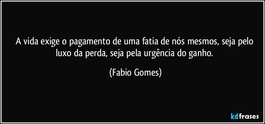 A vida exige o pagamento de uma fatia de nós mesmos, seja pelo luxo da perda, seja pela urgência do ganho. (Fabio Gomes)