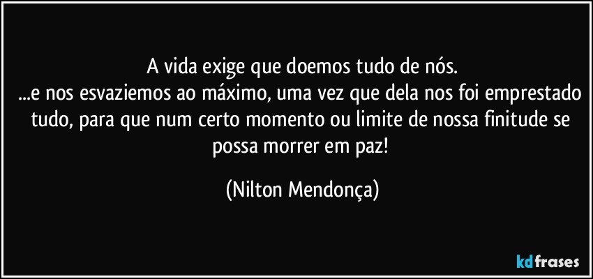 A vida exige que doemos tudo de nós.
...e nos esvaziemos ao máximo, uma vez que dela nos foi emprestado tudo, para que num certo momento ou limite de nossa finitude se possa morrer em paz! (Nilton Mendonça)