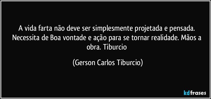 A vida farta não deve ser simplesmente projetada e pensada. Necessita de Boa vontade e ação para se tornar realidade. Mãos a obra. Tiburcio (Gerson Carlos Tiburcio)