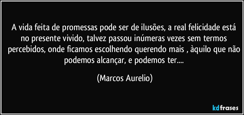A vida feita de promessas pode ser de ilusões, a real felicidade está no presente vivido, talvez passou inúmeras vezes sem termos percebidos, onde ficamos escolhendo querendo mais , àquilo que não podemos alcançar, e podemos ter... (Marcos Aurelio)