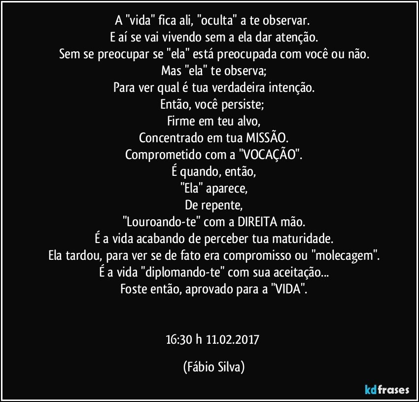 A "vida" fica ali, "oculta" a te observar. 
E aí se vai vivendo sem a ela dar atenção.
Sem se preocupar se "ela" está preocupada com você ou não.
Mas "ela" te observa;
Para ver qual é tua verdadeira intenção.
Então, você persiste; 
Firme em teu alvo,
Concentrado em tua MISSÃO.
Comprometido com a "VOCAÇÃO".
É quando, então,
"Ela" aparece,
De repente,
"Louroando-te" com a DIREITA mão.
É a vida acabando de perceber tua maturidade.
Ela tardou, para ver se de fato era compromisso ou "molecagem".
É a vida "diplomando-te" com sua aceitação...
Foste então, aprovado para a "VIDA".


16:30 h 11.02.2017 (Fábio Silva)