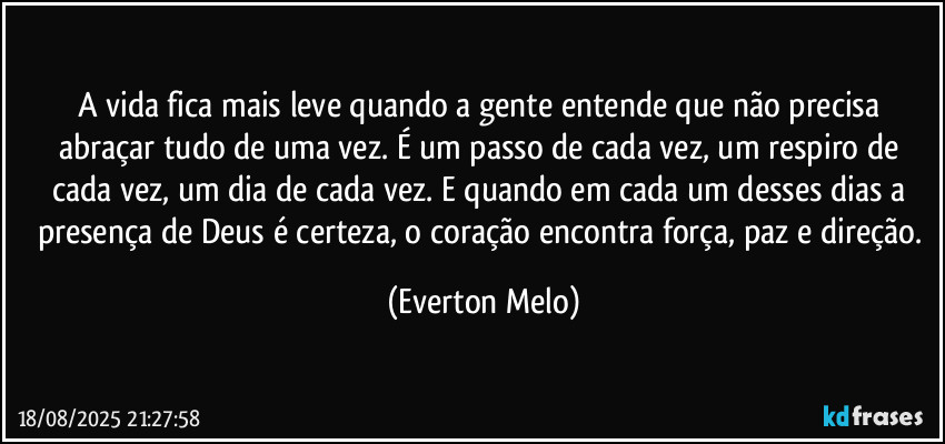 A vida fica mais leve quando a gente entende que não precisa abraçar tudo de uma vez. É um passo de cada vez, um respiro de cada vez, um dia de cada vez. E quando em cada um desses dias a presença de Deus é certeza, o coração encontra força, paz e direção. (Everton Melo)