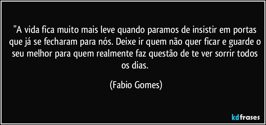 "A vida fica muito mais leve quando paramos de insistir em portas que já se fecharam para nós. Deixe ir quem não quer ficar e guarde o seu melhor para quem realmente faz questão de te ver sorrir todos os dias. (Fabio Gomes)