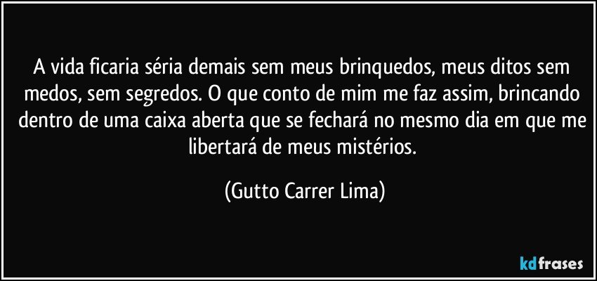 A vida ficaria séria demais sem meus brinquedos, meus ditos sem medos, sem segredos. O que conto de mim me faz assim, brincando dentro de uma caixa aberta que se fechará no mesmo dia em que me libertará de meus mistérios. (Gutto Carrer Lima)