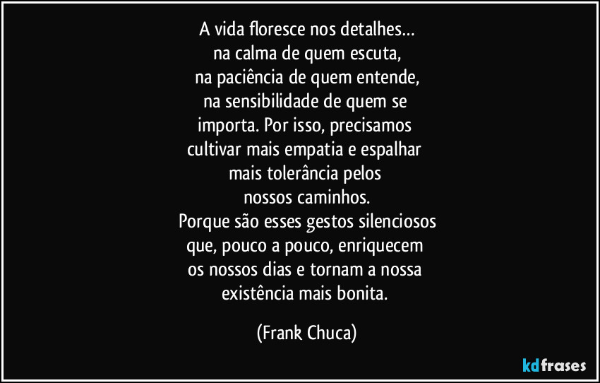 A vida floresce nos detalhes…
na calma de quem escuta,
na paciência de quem entende,
na sensibilidade de quem se 
importa. Por isso, precisamos 
cultivar mais empatia e espalhar 
mais tolerância pelos 
nossos caminhos.
Porque são esses gestos silenciosos
que, pouco a pouco, enriquecem 
os nossos dias e tornam a nossa 
existência mais bonita. (Frank Chuca)