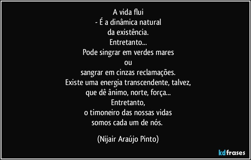 A vida flui
- É a dinâmica natural
da existência.
Entretanto...
Pode singrar em verdes mares
ou
sangrar em cinzas reclamações.
Existe uma energia transcendente, talvez,
que dê ânimo, norte, força...
Entretanto,
o timoneiro das nossas vidas
somos cada um de nós. (Nijair Araújo Pinto)