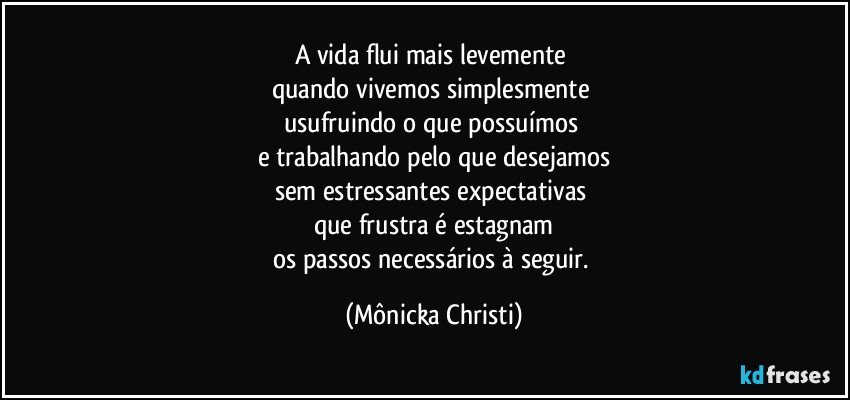 A vida flui mais levemente 
quando vivemos simplesmente 
usufruindo o que possuímos 
e trabalhando pelo que desejamos
sem estressantes expectativas 
que frustra é estagnam
os passos necessários à seguir. (Mônicka Christi)