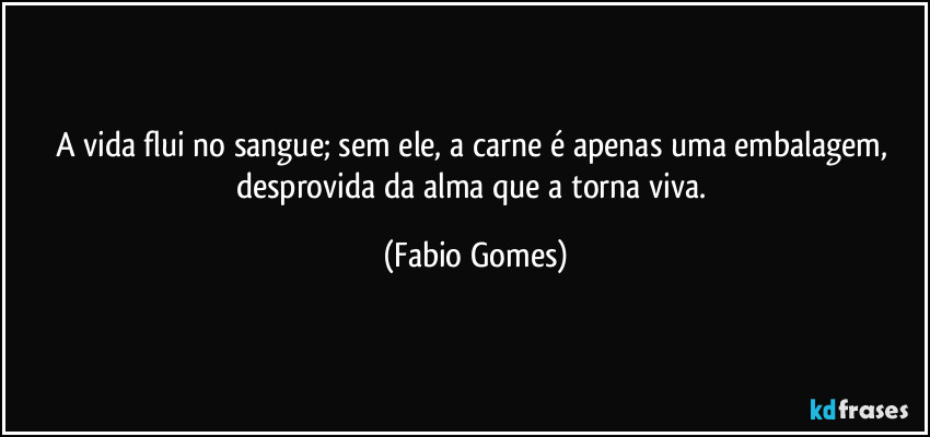 A vida flui no sangue; sem ele, a carne é apenas uma embalagem, desprovida da alma que a torna viva. (Fabio Gomes)