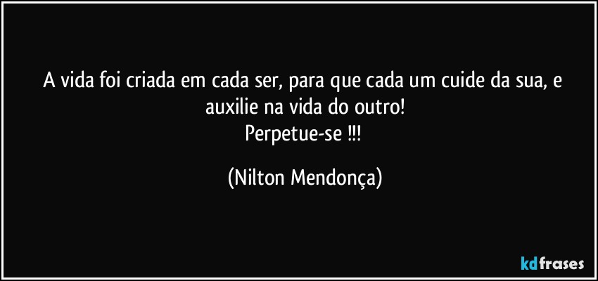 A vida foi criada em cada ser, para que cada um cuide da sua, e auxilie na vida do outro!
Perpetue-se !!! (Nilton Mendonça)