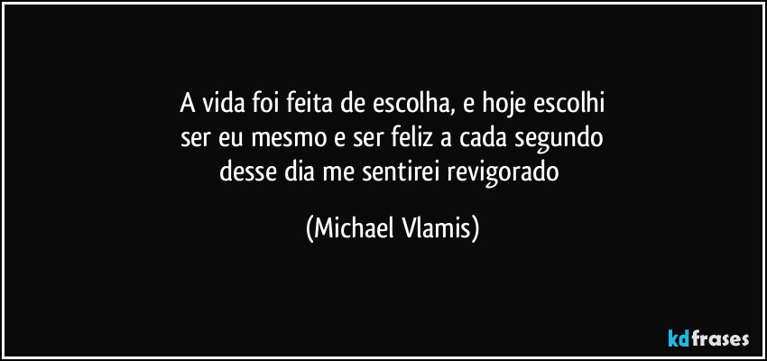 A vida foi feita de escolha, e hoje escolhi
ser eu mesmo e ser feliz a cada segundo
desse dia me sentirei revigorado (Michael Vlamis)