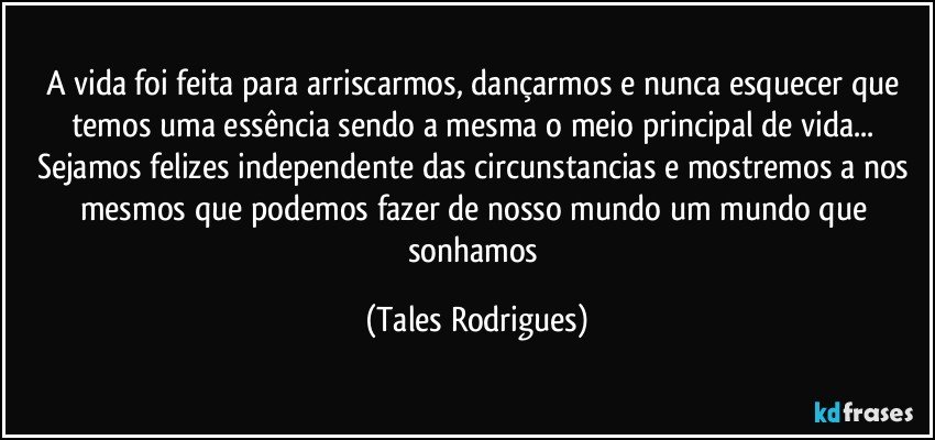 A vida foi feita para arriscarmos, dançarmos e nunca esquecer que temos uma essência sendo a mesma o meio principal de vida... Sejamos felizes independente das circunstancias e mostremos a nos mesmos que podemos fazer de nosso mundo um mundo que sonhamos (Tales Rodrigues)