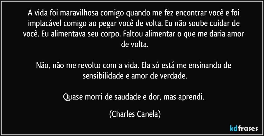 A vida foi maravilhosa comigo quando me fez encontrar você e foi implacável comigo ao pegar você de volta. Eu não soube cuidar de você. Eu alimentava seu corpo. Faltou alimentar o que me daria amor de volta.

Não, não me revolto com a vida. Ela só está me ensinando de sensibilidade e amor de verdade.

Quase morri de saudade e dor, mas aprendi. (Charles Canela)