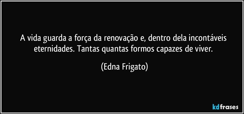 A vida guarda a força da renovação e, dentro dela incontáveis eternidades. Tantas quantas formos capazes de viver. (Edna Frigato)