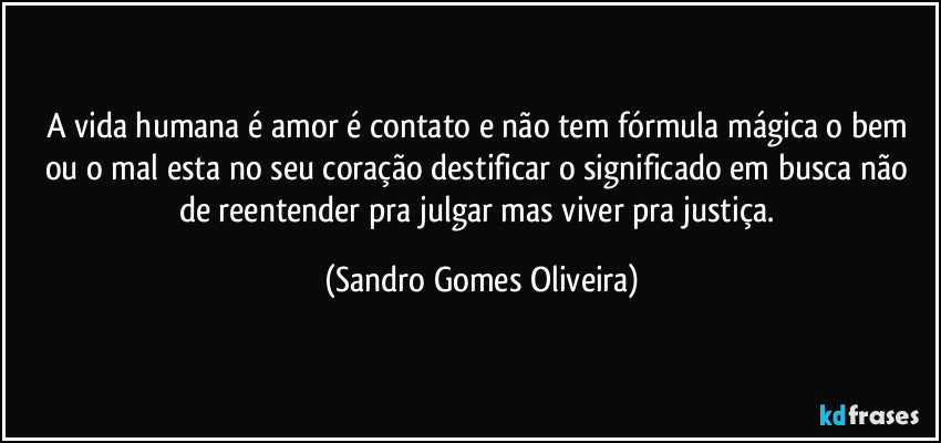 A vida humana é amor é contato e não tem fórmula mágica o bem ou o mal esta no seu coração destificar o significado em busca não de reentender pra julgar mas viver pra justiça. (Sandro Gomes Oliveira)